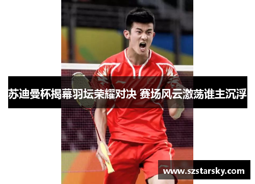 苏迪曼杯揭幕羽坛荣耀对决 赛场风云激荡谁主沉浮