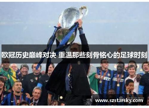 欧冠历史巅峰对决 重温那些刻骨铭心的足球时刻