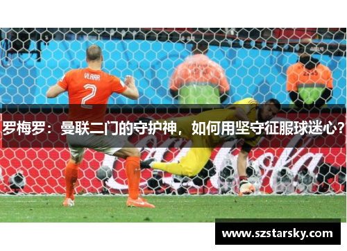 罗梅罗：曼联二门的守护神，如何用坚守征服球迷心？